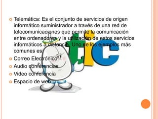  Telemática: Es el conjunto de servicios de origen 
informático suministrador a través de una red de 
telecomunicaciones que permite la comunicación 
entre ordenadores y la utilización de estos servicios 
informáticos a distancia. Uno de los ejemplos más 
comunes es: 
 Correo Electrónico 
 Audio conferencias 
 Video conferencia 
 Espacio de web 
 