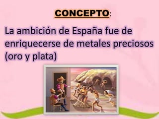 CONCEPTO: 
La ambición de España fue de 
enriquecerse de metales preciosos 
(oro y plata) 
 