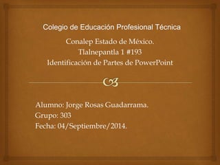 Conalep Estado de México. 
Tlalnepantla 1 #193 
Identificación de Partes de PowerPoint 
Alumno: Jorge Rosas Guadarrama. 
Grupo: 303 
Fecha: 04/Septiembre/2014. 
 