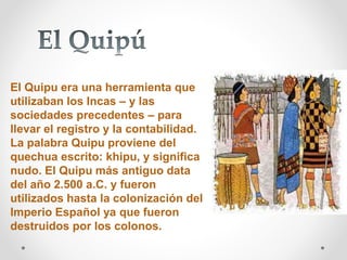 El Quipu era una herramienta que 
utilizaban los Incas – y las 
sociedades precedentes – para 
llevar el registro y la contabilidad. 
La palabra Quipu proviene del 
quechua escrito: khipu, y significa 
nudo. El Quipu más antiguo data 
del año 2.500 a.C. y fueron 
utilizados hasta la colonización del 
Imperio Español ya que fueron 
destruidos por los colonos. 
 