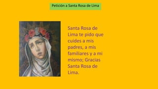 Petición a Santa Rosa de Lima 
Santa Rosa de 
Lima te pido que 
cuides a mis 
padres, a mis 
familiares y a mi 
mismo; Gracias 
Santa Rosa de 
Lima. 
