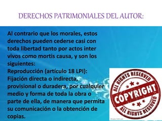 DERECHOS PATRIMONIALES DEL AUTOR: 
Al contrario que los morales, estos 
derechos pueden cederse casi con 
toda libertad tanto por actos inter 
vivos como mortis causa, y son los 
siguientes: 
Reproducción (artículo 18 LPI): 
Fijación directa o indirecta, 
provisional o duradera, por cualquier 
medio y forma de toda la obra o 
parte de ella, de manera que permita 
su comunicación o la obtención de 
copias. 
 