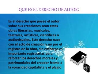 QUE ES EL DERECHO DE AUTOR: 
Es el derecho que posee el autor 
sobre sus creaciones sean estas 
obras literarias, musicales, 
teatrales, artísticas, científicas o 
audiovisuales. Este derecho nace 
con el acto de creación y no por el 
registro de la obra, sin embargo es 
importante registrarlas para 
reforzar los derechos morales y 
patrimoniales del creador frente a 
la voracidad capitalista y el plagio 
 