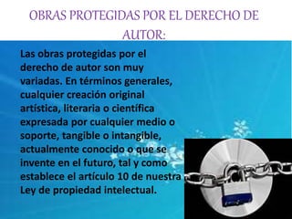 OBRAS PROTEGIDAS POR EL DERECHO DE 
AUTOR: 
Las obras protegidas por el 
derecho de autor son muy 
variadas. En términos generales, 
cualquier creación original 
artística, literaria o científica 
expresada por cualquier medio o 
soporte, tangible o intangible, 
actualmente conocido o que se 
invente en el futuro, tal y como 
establece el artículo 10 de nuestra 
Ley de propiedad intelectual. 
 