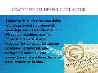 CONTENIDO DEL DERECHO DEL AUTOR: 
El derecho de autor tiene una doble 
naturaleza, moral y patrimonial, 
como deja claro el artículo 2 de la 
LPI, cuando establece que “la 
propiedad intelectual está 
integrada por derechos de carácter 
personal y patrimonial, que 
atribuyen al autor la plena 
disposición y el derecho exclusivo a 
la explotación de la obra”. 
 