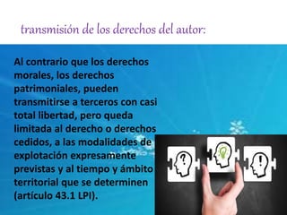 transmisión de los derechos del autor: 
Al contrario que los derechos 
morales, los derechos 
patrimoniales, pueden 
transmitirse a terceros con casi 
total libertad, pero queda 
limitada al derecho o derechos 
cedidos, a las modalidades de 
explotación expresamente 
previstas y al tiempo y ámbito 
territorial que se determinen 
(artículo 43.1 LPI). 
 