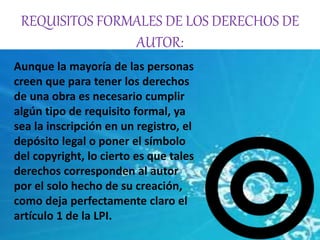 REQUISITOS FORMALES DE LOS DERECHOS DE 
AUTOR: 
Aunque la mayoría de las personas 
creen que para tener los derechos 
de una obra es necesario cumplir 
algún tipo de requisito formal, ya 
sea la inscripción en un registro, el 
depósito legal o poner el símbolo 
del copyright, lo cierto es que tales 
derechos corresponden al autor 
por el solo hecho de su creación, 
como deja perfectamente claro el 
artículo 1 de la LPI. 
 