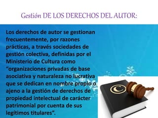 Gestión DE LOS DERECHOS DEL AUTOR: 
Los derechos de autor se gestionan 
frecuentemente, por razones 
prácticas, a través sociedades de 
gestión colectiva, definidas por el 
Ministerio de Cultura como 
“organizaciones privadas de base 
asociativa y naturaleza no lucrativa 
que se dedican en nombre propio o 
ajeno a la gestión de derechos de 
propiedad intelectual de carácter 
patrimonial por cuenta de sus 
legítimos titulares”. 
 