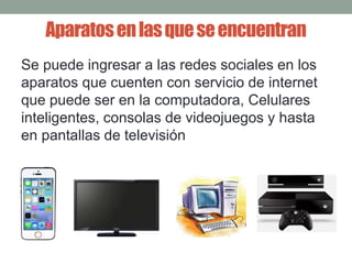 Aparatos en las que se encuentran 
Se puede ingresar a las redes sociales en los 
aparatos que cuenten con servicio de internet 
que puede ser en la computadora, Celulares 
inteligentes, consolas de videojuegos y hasta 
en pantallas de televisión 
 