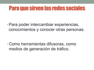 Para que sirven las redes sociales 
•Para poder intercambiar experiencias, 
conocimientos y conocer otras personas. 
•Como herramientas difusoras, como 
medios de generación de tráfico. 
 