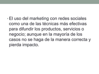 •El uso del marketing con redes sociales 
como una de las técnicas más efectivas 
para difundir los productos, servicios o 
negocio; aunque en la mayoría de los 
casos no se haga de la manera correcta y 
pierda impacto. 
 