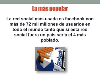 La más popular 
La red social más usada es facebook con 
más de 72 mil millones de usuarios en 
todo el mundo tanto que si esta red 
social fuera un país seria el 4 más 
poblado. 
 