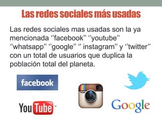 Las redes sociales más usadas 
Las redes sociales mas usadas son la ya 
mencionada ‘’facebook’’ ‘’youtube’’ 
‘’whatsapp’’ ‘’google’’ ‘’ instagram’’ y ‘’twitter’’ 
con un total de usuarios que duplica la 
población total del planeta. 
 