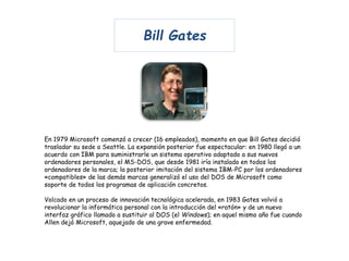 Bill Gates 
En 1979 Microsoft comenzó a crecer (16 empleados), momento en que Bill Gates decidió 
trasladar su sede a Seattle. La expansión posterior fue espectacular: en 1980 llegó a un 
acuerdo con IBM para suministrarle un sistema operativo adaptado a sus nuevos 
ordenadores personales, el MS-DOS, que desde 1981 iría instalado en todos los 
ordenadores de la marca; la posterior imitación del sistema IBM-PC por los ordenadores 
«compatibles» de las demás marcas generalizó el uso del DOS de Microsoft como 
soporte de todos los programas de aplicación concretos. 
Volcado en un proceso de innovación tecnológica acelerada, en 1983 Gates volvió a 
revolucionar la informática personal con la introducción del «ratón» y de un nuevo 
interfaz gráfico llamado a sustituir al DOS (el Windows); en aquel mismo año fue cuando 
Allen dejó Microsoft, aquejado de una grave enfermedad. 
 