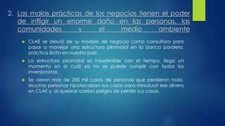 2. Las malas prácticas de los negocios tienen el poder 
de infligir un enorme daño en las personas, las 
comunidades y el medio ambiente 
 CLAE se desvió de su modelo de negocio como consultora para 
pasar a manejar una estructura piramidal en la banca paralela, 
práctica ilícita en nuestro país. 
 La estructura piramidal es insostenible con el tiempo, llega un 
momento en el cuál ya no se puede cumplir con todos los 
inversionistas 
 Se vieron más de 200 mil casos de personas que perdieron todo. 
Muchas personas hipotecaban sus casas para introducir ese dinero 
en CLAE y, al quebrar corrían peligro de perder sus casas. 
 