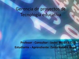 Gerencia de proyectos de 
Tecnología educativa 
Profesor - Consultor : Javier Medina Cruz 
Estudiante - Aprendiente: Zaida Natalia Ángel 
 