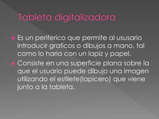  Es un periferico que permite al ususario 
introducir graficos o dibujos a mano, tal 
como lo haria con un lapiz y papel. 
 Consiste en una superficie plana sobre la 
que el usuario puede dibujo una imagen 
utilizando el estilete(lapicero) que viene 
junto a la tableta. 
 
