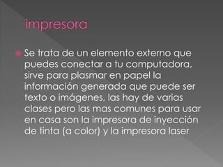  Se trata de un elemento externo que 
puedes conectar a tu computadora, 
sirve para plasmar en papel la 
información generada que puede ser 
texto o imágenes, las hay de varias 
clases pero las mas comunes para usar 
en casa son la impresora de inyección 
de tinta (a color) y la impresora laser 
 