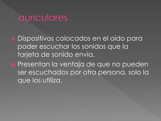  Dispositivos colocados en el oído para 
poder escuchar los sonidos que la 
tarjeta de sonido envía. 
 Presentan la ventaja de que no pueden 
ser escuchados por otra persona, solo la 
que los utiliza. 
 