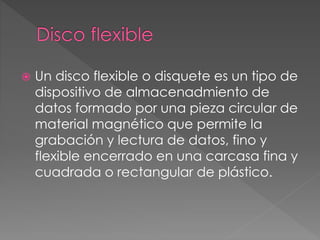  Un disco flexible o disquete es un tipo de 
dispositivo de almacenadmiento de 
datos formado por una pieza circular de 
material magnético que permite la 
grabación y lectura de datos, fino y 
flexible encerrado en una carcasa fina y 
cuadrada o rectangular de plástico. 
 