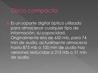  Es un soporte digital óptico utilizado 
para almacenar cualquier tipo de 
información, su capacidad. 
Originalmente era de 650 mb, para 74 
min de audio, actualmente almacena 
hasta 875 mb o 100 min de audio hay 
versiones reducidas a 215 mb o 21 min 
de audio. 
 