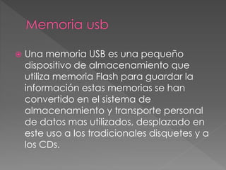  Una memoria USB es una pequeño 
dispositivo de almacenamiento que 
utiliza memoria Flash para guardar la 
información estas memorias se han 
convertido en el sistema de 
almacenamiento y transporte personal 
de datos mas utilizados, desplazado en 
este uso a los tradicionales disquetes y a 
los CDs. 
 