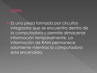  Es una pieza formada por circuitos 
integrados que se encuentra dentro de 
la computadora y permite almacenar 
información temporalmente. La 
información de RAM permanece 
solamente mientras la computadora 
esta encendida. 
 