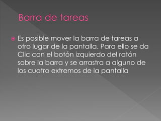  Es posible mover la barra de tareas a 
otro lugar de la pantalla. Para ello se da 
Clic con el botón izquierdo del ratón 
sobre la barra y se arrastra a alguno de 
los cuatro extremos de la pantalla 
 