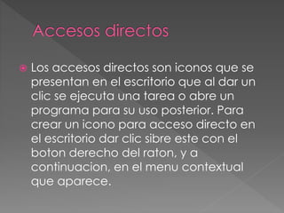  Los accesos directos son iconos que se 
presentan en el escritorio que al dar un 
clic se ejecuta una tarea o abre un 
programa para su uso posterior. Para 
crear un icono para acceso directo en 
el escritorio dar clic sibre este con el 
boton derecho del raton, y a 
continuacion, en el menu contextual 
que aparece. 
 