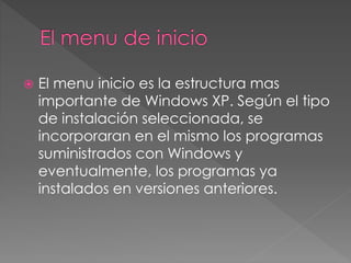  El menu inicio es la estructura mas 
importante de Windows XP. Según el tipo 
de instalación seleccionada, se 
incorporaran en el mismo los programas 
suministrados con Windows y 
eventualmente, los programas ya 
instalados en versiones anteriores. 
 