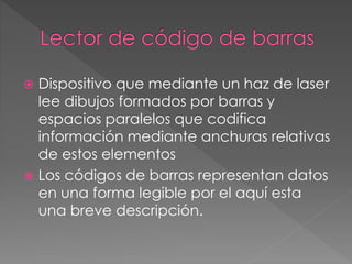  Dispositivo que mediante un haz de laser 
lee dibujos formados por barras y 
espacios paralelos que codifica 
información mediante anchuras relativas 
de estos elementos 
 Los códigos de barras representan datos 
en una forma legible por el aquí esta 
una breve descripción. 
 
