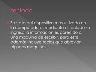  Se trata del dispositivo mas utilizado en 
la computadora; mediante el teclado se 
ingresa la información es parecido a 
una maquina de escribir, pero este 
además incluye teclas que abrevian 
algunas maquinas. 
 