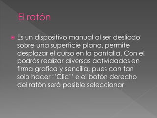 Es un dispositivo manual al ser desliado 
sobre una superficie plana, permite 
desplazar el curso en la pantalla. Con el 
podrás realizar diversas actividades en 
firma grafica y sencilla, pues con tan 
solo hacer ‘’Clic’’ e el botón derecho 
del ratón será posible seleccionar 
 