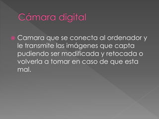  Camara que se conecta al ordenador y 
le transmite las imágenes que capta 
pudiendo ser modificada y retocada o 
volverla a tomar en caso de que esta 
mal. 
 