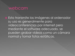  Esta transmite las imágenes al ordenador 
su uso es generalmente para 
videoconferencias por internet pero 
mediante el software adecuado, se 
pueden grabar videos como un cámara 
normal y tomar fotos estáticas. 
 
