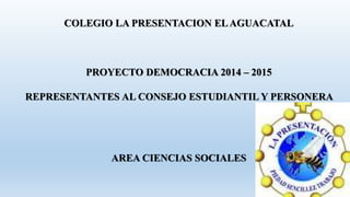 COLEGIO LA PRESENTACION EL AGUACATAL 
PROYECTO DEMOCRACIA 2014 – 2015 
REPRESENTANTES AL CONSEJO ESTUDIANTIL Y PERSONERA 
AREA CIENCIAS SOCIALES 
 