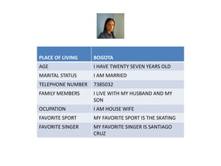 PLACE OF LIVING BOGOTA 
AGE I HAVE TWENTY SEVEN YEARS OLD 
MARITAL STATUS I AM MARRIED 
TELEPHONE NUMBER 7385032 
FAMILY MEMBERS I LIVE WITH MY HUSBAND AND MY 
SON 
OCUPATION I AM HOUSE WIFE 
FAVORITE SPORT MY FAVORITE SPORT IS THE SKATING 
FAVORITE SINGER MY FAVORITE SINGER IS SANTIAGO 
CRUZ 
 