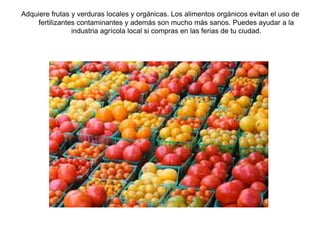 Adquiere frutas y verduras locales y orgánicas. Los alimentos orgánicos evitan el uso de 
fertilizantes contaminantes y además son mucho más sanos. Puedes ayudar a la 
industria agrícola local si compras en las ferias de tu ciudad. 
 