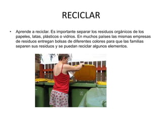 RECICLAR 
• Aprende a reciclar. Es importante separar los residuos orgánicos de los 
papeles, latas, plásticos o vidrios. En muchos países las mismas empresas 
de residuos entregan bolsas de diferentes colores para que las familias 
separen sus residuos y se puedan reciclar algunos elementos. 
 