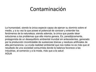 Contaminación 
La humanidad, siendo la única especie capaz de ejercer su dominio sobre el 
medio, y a su vez la que posee el potencial de conocer y entender los 
fenómenos de la naturaleza; siendo además, la única que puede idear 
soluciones a los problemas que ella misma genera. Es, paradójicamente, 
protagonista de un desequilibrio ambiental mundial sin antecedentes, generado 
Contaminacion 
por la producción incontrolable de sustancias tóxicas y residuos artificiales de 
alta permanencia. La cruda realidad ambiental que nos rodea no es más que el 
resultado de una sociedad consumista donde la balanza favorece a las 
industrias, al comercio y a la moda, más que a la salud 
AGUA 

