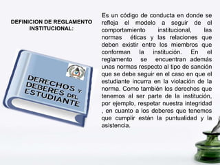 DEFINICION DE REGLAMENTO 
INSTITUCIONAL: 
Es un código de conducta en donde se 
refleja el modelo a seguir de el 
comportamiento institucional, las 
normas éticas y las relaciones que 
deben existir entre los miembros que 
conforman la institución. En el 
reglamento se encuentran además 
unas normas respecto al tipo de sanción 
que se debe seguir en el caso en que el 
estudiante incurra en la violación de la 
norma. Como también los derechos que 
tenemos al ser parte de la institución, 
por ejemplo, respetar nuestra integridad 
, en cuanto a los deberes que tenemos 
que cumplir están la puntualidad y la 
asistencia. 
 