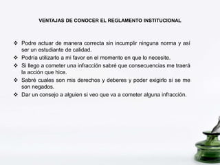 VENTAJAS DE CONOCER EL REGLAMENTO INSTITUCIONAL 
 Podre actuar de manera correcta sin incumplir ninguna norma y así 
ser un estudiante de calidad. 
 Podría utilizarlo a mi favor en el momento en que lo necesite. 
 Si llego a cometer una infracción sabré que consecuencias me traerá 
la acción que hice. 
 Sabré cuales son mis derechos y deberes y poder exigirlo si se me 
son negados. 
 Dar un consejo a alguien si veo que va a cometer alguna infracción. 
 