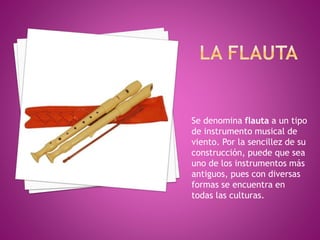 Se denomina flauta a un tipo 
de instrumento musical de 
viento. Por la sencillez de su 
construcción, puede que sea 
uno de los instrumentos más 
antiguos, pues con diversas 
formas se encuentra en 
todas las culturas. 
 
