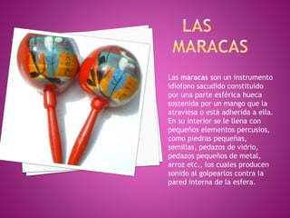 Las maracas son un instrumento 
idiofono sacudido constituido 
por una parte esférica hueca 
sostenida por un mango que la 
atraviesa o está adherida a ella. 
En su interior se le llena con 
pequeños elementos percusios, 
como piedras pequeñas, 
semillas, pedazos de vidrio, 
pedazos pequeños de metal, 
arroz etc., los cuales producen 
sonido al golpearlos contra la 
pared interna de la esfera. 
