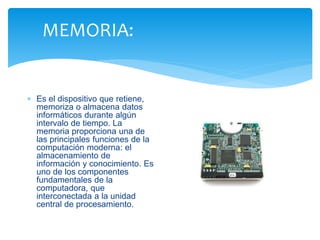 MEMORIA: 
 Es el dispositivo que retiene, 
memoriza o almacena datos 
informáticos durante algún 
intervalo de tiempo. La 
memoria proporciona una de 
las principales funciones de la 
computación moderna: el 
almacenamiento de 
información y conocimiento. Es 
uno de los componentes 
fundamentales de la 
computadora, que 
interconectada a la unidad 
central de procesamiento. 
 