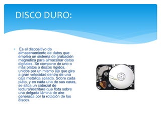 DISCO DURO: 
 Es el dispositivo de 
almacenamiento de datos que 
emplea un sistema de grabación 
magnética para almacenar datos 
digitales. Se compone de uno o 
más platos o discos rígidos, 
unidos por un mismo eje que gira 
a gran velocidad dentro de una 
caja metálica sellada. Sobre cada 
plato, y en cada una de sus caras, 
se sitúa un cabezal de 
lectura/escritura que flota sobre 
una delgada lámina de aire 
generada por la rotación de los 
discos. 
 