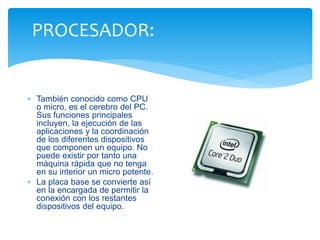 PROCESADOR: 
 También conocido como CPU 
o micro, es el cerebro del PC. 
Sus funciones principales 
incluyen, la ejecución de las 
aplicaciones y la coordinación 
de los diferentes dispositivos 
que componen un equipo. No 
puede existir por tanto una 
máquina rápida que no tenga 
en su interior un micro potente. 
 La placa base se convierte así 
en la encargada de permitir la 
conexión con los restantes 
dispositivos del equipo. 
 