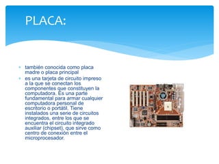 PLACA: 
 también conocida como placa 
madre o placa principal 
 es una tarjeta de circuito impreso 
a la que se conectan los 
componentes que constituyen la 
computadora. Es una parte 
fundamental para armar cualquier 
computadora personal de 
escritorio o portátil. Tiene 
instalados una serie de circuitos 
integrados, entre los que se 
encuentra el circuito integrado 
auxiliar (chipset), que sirve como 
centro de conexión entre el 
microprocesador. 
 