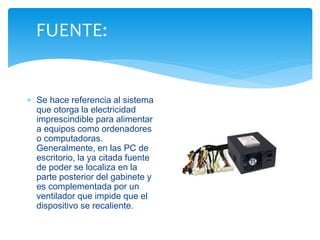 FUENTE: 
 Se hace referencia al sistema 
que otorga la electricidad 
imprescindible para alimentar 
a equipos como ordenadores 
o computadoras. 
Generalmente, en las PC de 
escritorio, la ya citada fuente 
de poder se localiza en la 
parte posterior del gabinete y 
es complementada por un 
ventilador que impide que el 
dispositivo se recaliente. 
