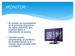 MONITOR: 
 El monitor de computadora 
es el principal dispositivo 
de salida (interfaz), que 
muestra datos o 
información al usuario. 
 También puede 
considerarse un periférico 
de Entrada/Salida si el 
monitor tiene pantalla táctil 
o multitáctil. 
 